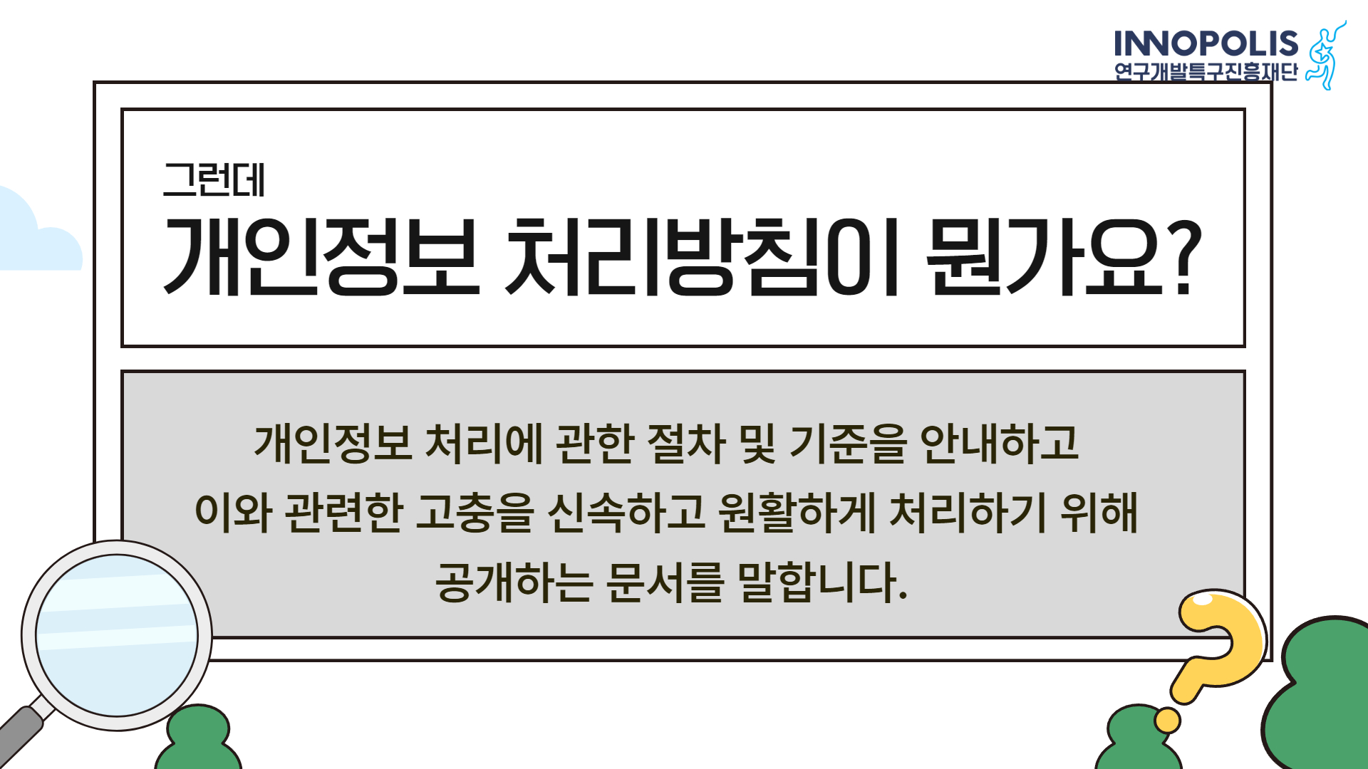 그런데 개인정보 처리방침이 뭔가요? 개인정보 처리에 관한 절차 및 기준을 안내하고 이와 관련한 고충을 신속하고 원활하게 처리하기 위해 공개하는 문서를 말합니다.